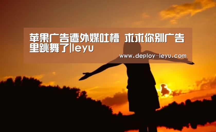 苹果广告遭外媒吐槽 求求你别广告里跳舞了|leyu(图1) 乐鱼体育